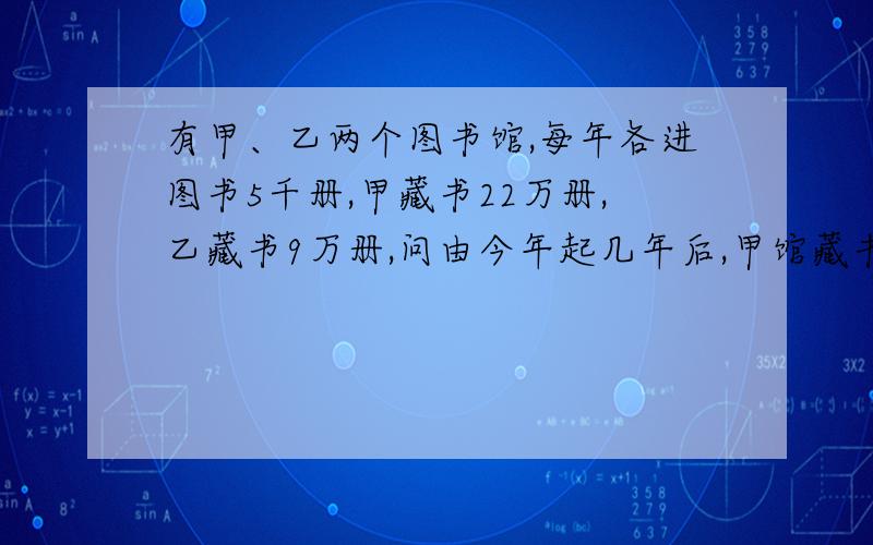 有甲、乙两个图书馆,每年各进图书5千册,甲藏书22万册,乙藏书9万册,问由今年起几年后,甲馆藏书是乙馆2倍,