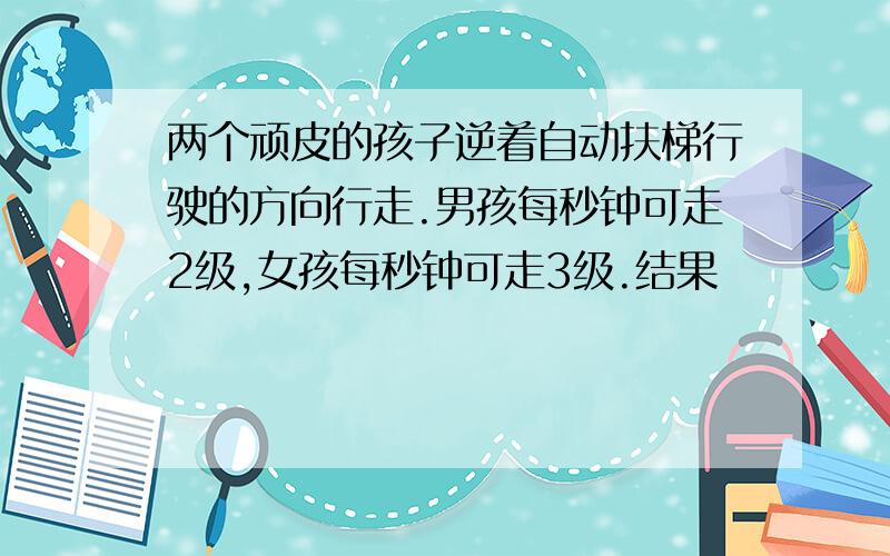 两个顽皮的孩子逆着自动扶梯行驶的方向行走.男孩每秒钟可走2级,女孩每秒钟可走3级.结果