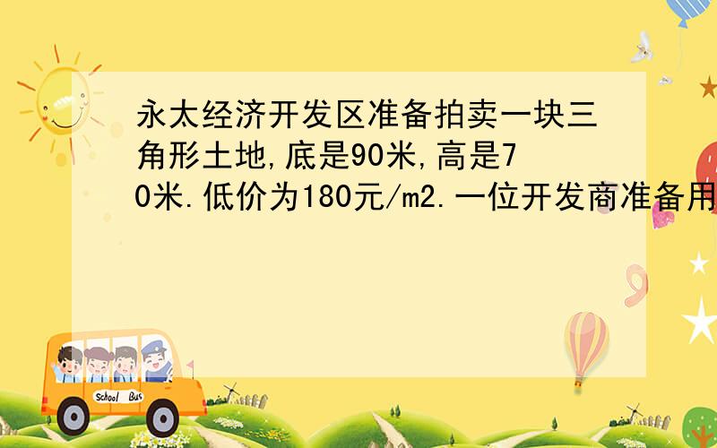 永太经济开发区准备拍卖一块三角形土地,底是90米,高是70米.低价为180元/m2.一位开发商准备用60万元买