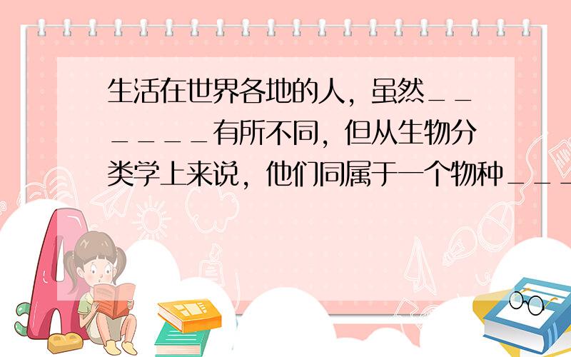 生活在世界各地的人，虽然______有所不同，但从生物分类学上来说，他们同属于一个物种______．按一般的分类方法，现