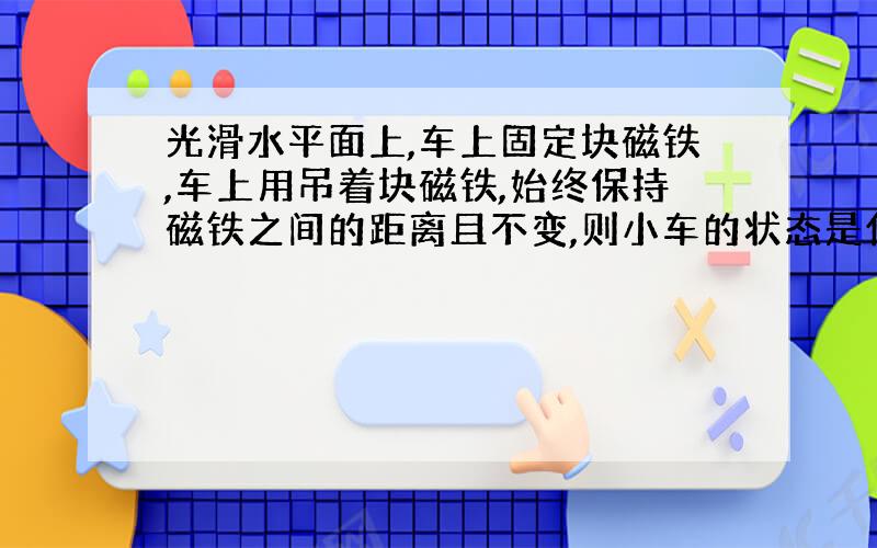 光滑水平面上,车上固定块磁铁,车上用吊着块磁铁,始终保持磁铁之间的距离且不变,则小车的状态是什么?