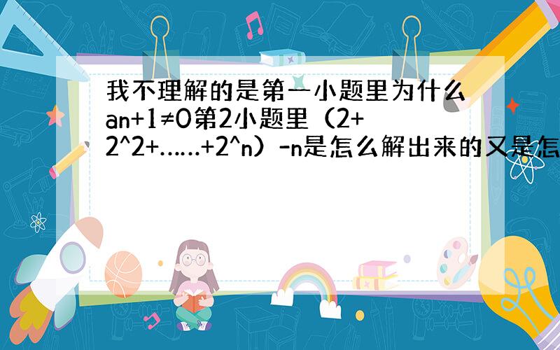 我不理解的是第一小题里为什么an+1≠0第2小题里（2+2^2+……+2^n）-n是怎么解出来的又是怎么得出2^n+1-