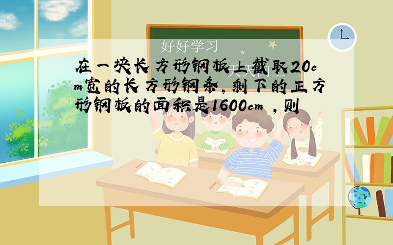 在一块长方形钢板上截取20cm宽的长方形钢条,剩下的正方形钢板的面积是1600cm²,则