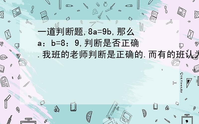 一道判断题,8a=9b,那么a：b=8：9,判断是否正确.我班的老师判断是正确的.而有的班认为是错误的,应该加上A,B≠