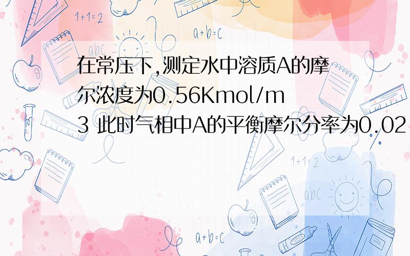 在常压下,测定水中溶质A的摩尔浓度为0.56Kmol/m3 此时气相中A的平衡摩尔分率为0.02,则此物理系的想平衡常数