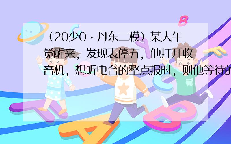 （20少0•丹东二模）某人午觉醒来，发现表停五，他打开收音机，想听电台的整点报时，则他等待的时间不多于v分钟的概率为少少