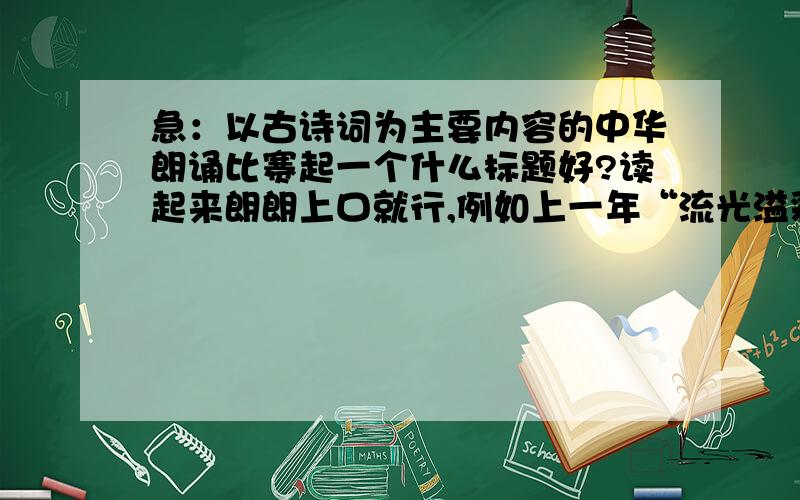 急：以古诗词为主要内容的中华朗诵比赛起一个什么标题好?读起来朗朗上口就行,例如上一年“流光溢彩.中华诵”务必大气点