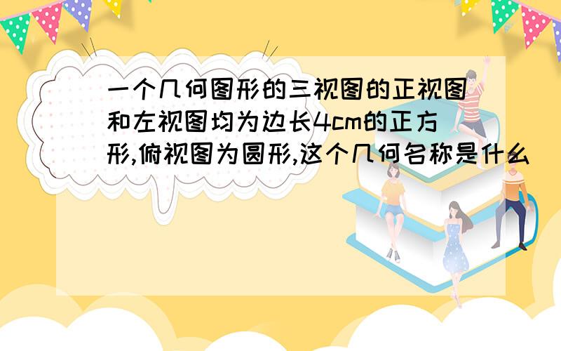 一个几何图形的三视图的正视图和左视图均为边长4cm的正方形,俯视图为圆形,这个几何名称是什么