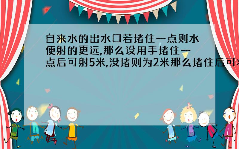 自来水的出水口若堵住一点则水便射的更远,那么设用手堵住一点后可射5米,没堵则为2米那么堵住后可将水运动5米否则2米,而水