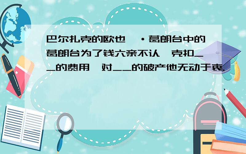 巴尔扎克的欧也妮·葛朗台中的葛朗台为了钱六亲不认,克扣__的费用,对__的破产他无动于衷.