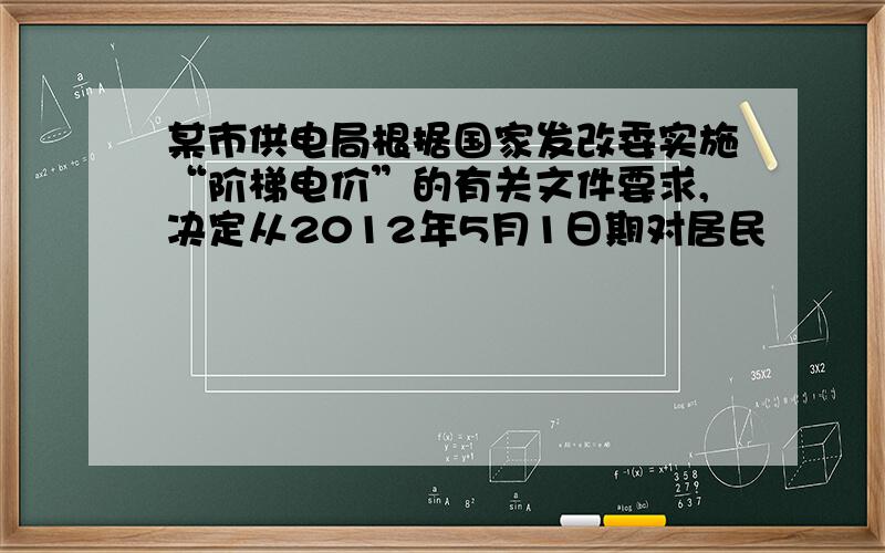 某市供电局根据国家发改委实施“阶梯电价”的有关文件要求,决定从2012年5月1日期对居民