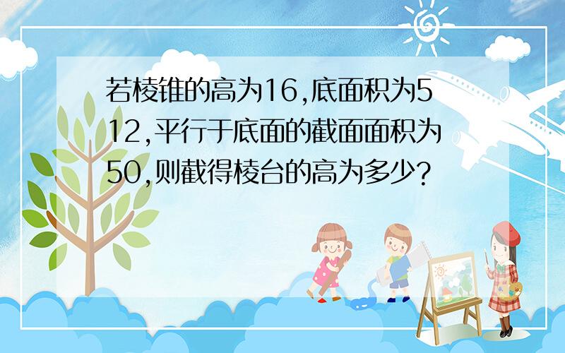 若棱锥的高为16,底面积为512,平行于底面的截面面积为50,则截得棱台的高为多少?