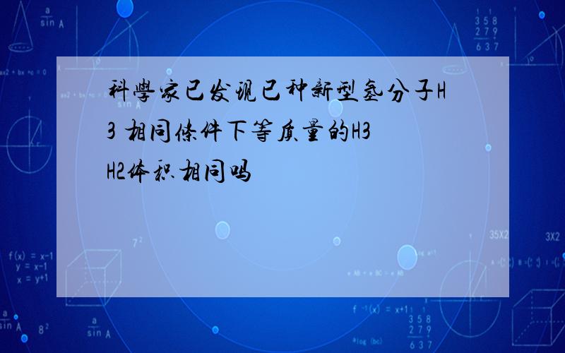 科学家已发现已种新型氢分子H3 相同条件下等质量的H3 H2体积相同吗