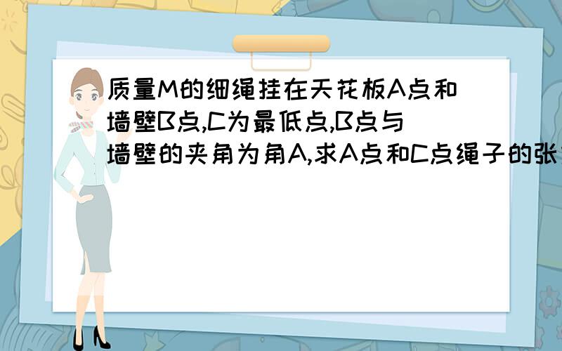 质量M的细绳挂在天花板A点和墙壁B点,C为最低点,B点与墙壁的夹角为角A,求A点和C点绳子的张力.