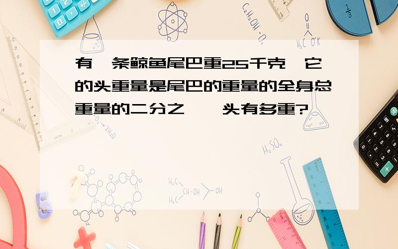 有一条鲸鱼尾巴重25千克,它的头重量是尾巴的重量的全身总重量的二分之一,头有多重?