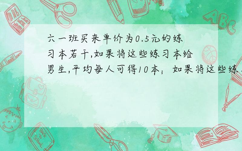 六一班买来单价为0.5元的练习本若干,如果将这些练习本给男生,平均每人可得10本；如果将这些练习本只给女