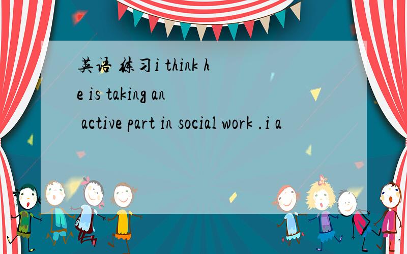 英语 练习i think he is taking an active part in social work .i a