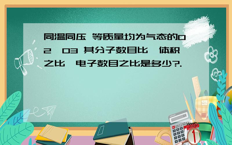 同温同压 等质量均为气态的O2,O3 其分子数目比,体积之比,电子数目之比是多少?.