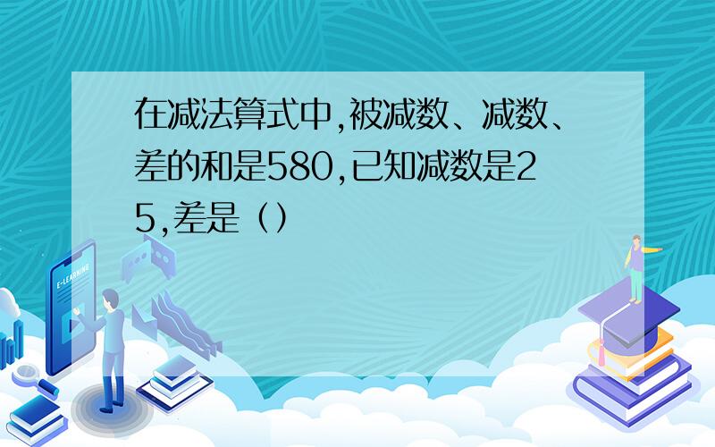 在减法算式中,被减数、减数、差的和是580,已知减数是25,差是（）