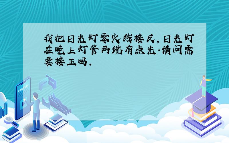 我把日光灯零火线接反,日光灯在晚上灯管两端有点光.请问需要接正吗,