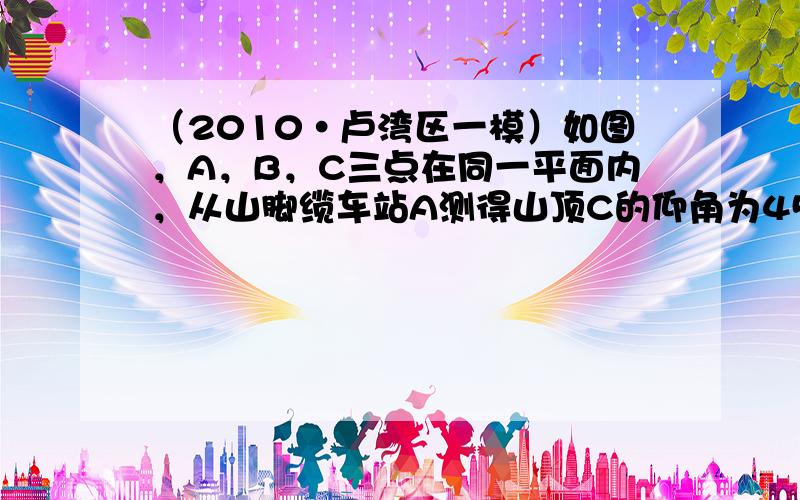 （2010•卢湾区一模）如图，A，B，C三点在同一平面内，从山脚缆车站A测得山顶C的仰角为45°，测得另一缆车站B的仰角