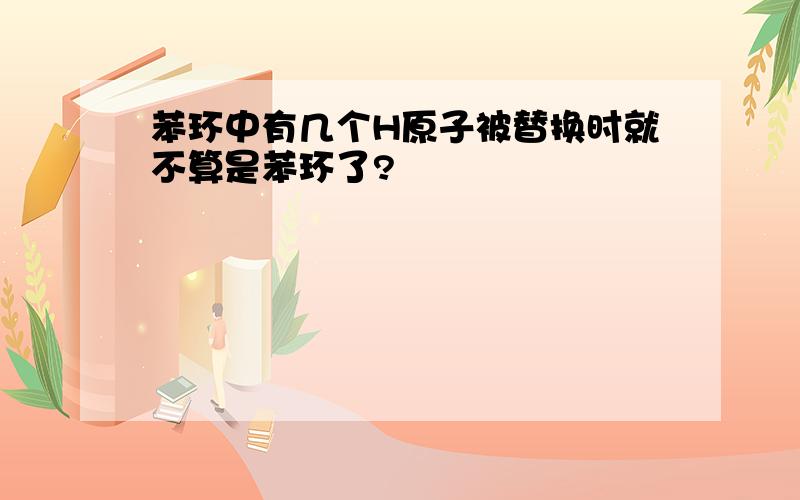 苯环中有几个H原子被替换时就不算是苯环了?