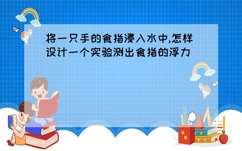 将一只手的食指浸入水中,怎样设计一个实验测出食指的浮力