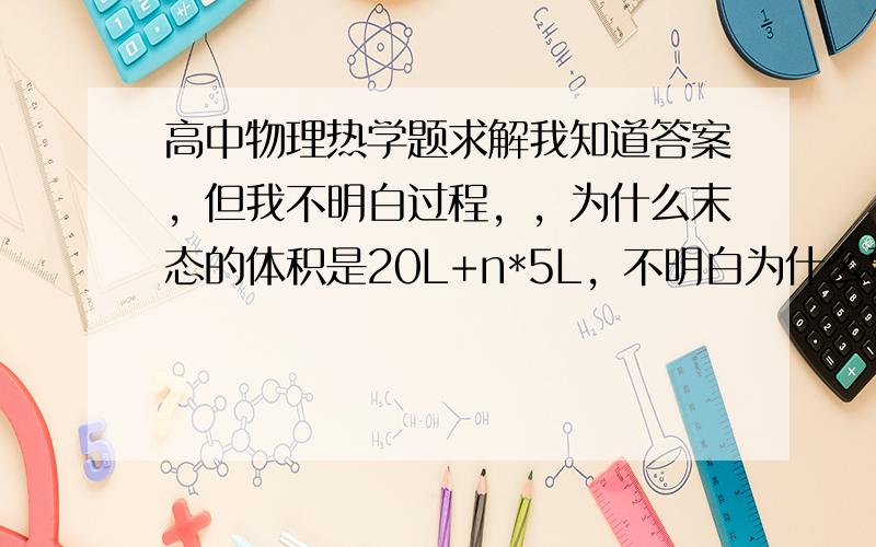 高中物理热学题求解我知道答案，但我不明白过程，，为什么末态的体积是20L+n*5L，不明白为什么要加上原来的20L，不是