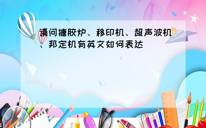 请问搪胶炉、移印机、超声波机、邦定机有英文如何表达