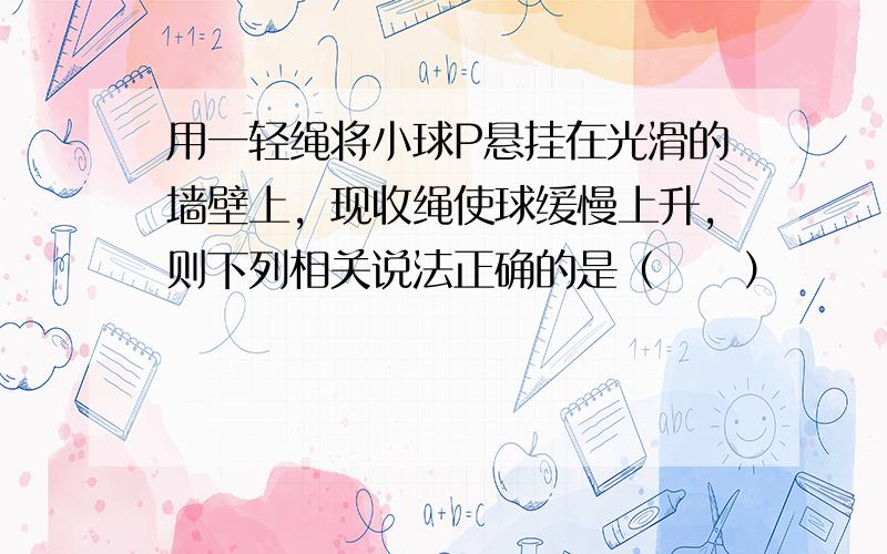 用一轻绳将小球P悬挂在光滑的墙壁上，现收绳使球缓慢上升，则下列相关说法正确的是（　　）