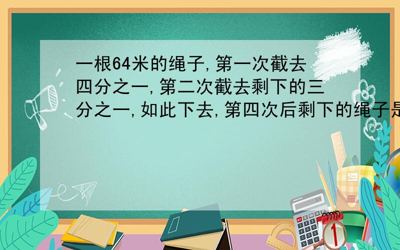 一根64米的绳子,第一次截去四分之一,第二次截去剩下的三分之一,如此下去,第四次后剩下的绳子是多少米?