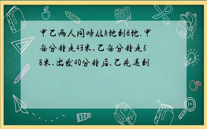 甲乙两人同时从A地到B地.甲每分钟走43米,乙每分钟走58米,出发40分钟后,乙先遇到