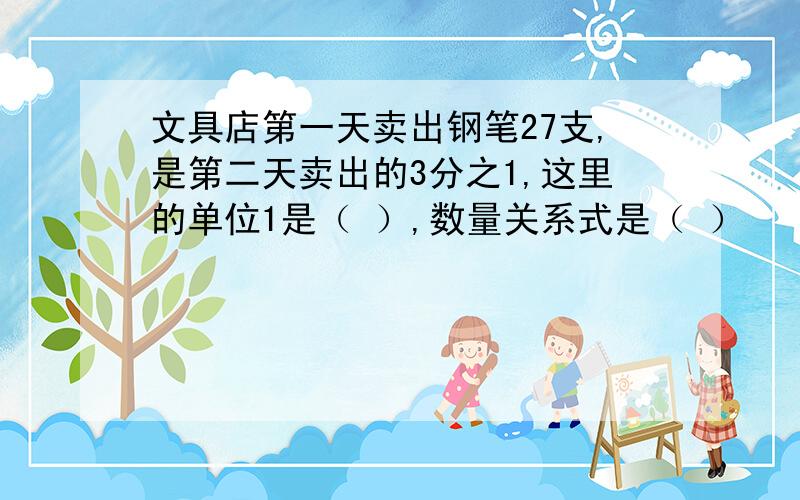 文具店第一天卖出钢笔27支,是第二天卖出的3分之1,这里的单位1是（ ）,数量关系式是（ ）