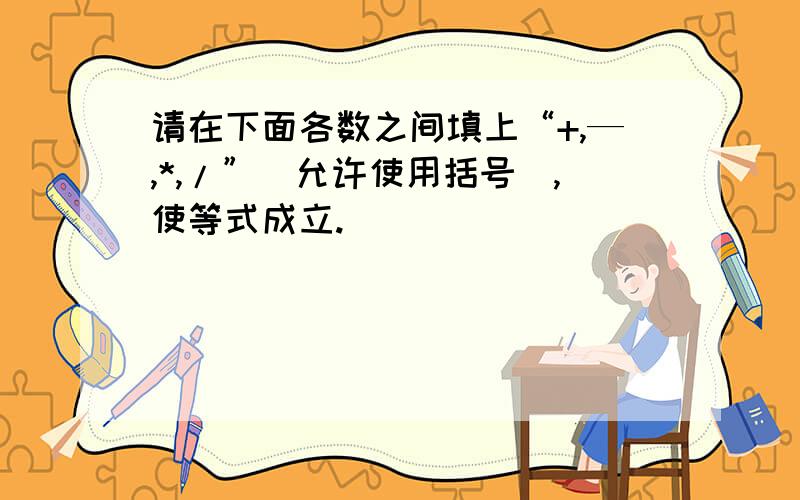 请在下面各数之间填上“+,—,*,/”(允许使用括号）,使等式成立.