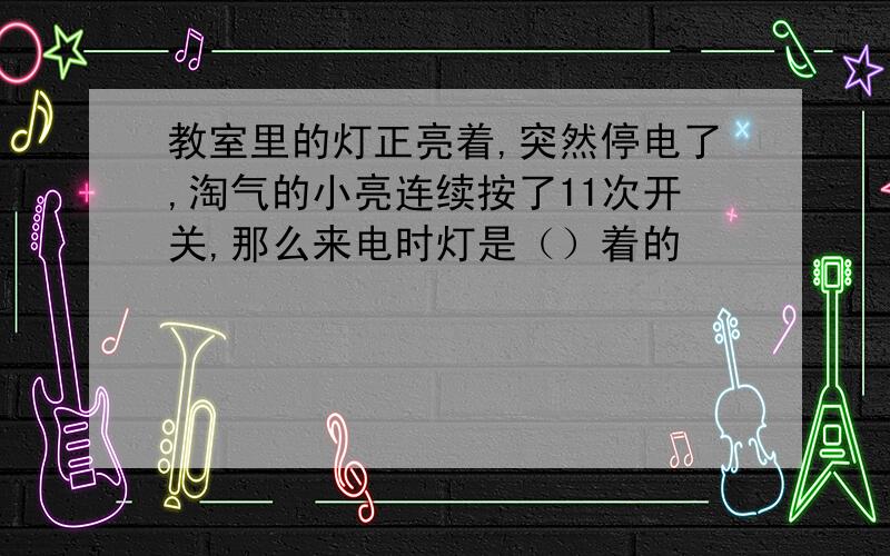 教室里的灯正亮着,突然停电了,淘气的小亮连续按了11次开关,那么来电时灯是（）着的