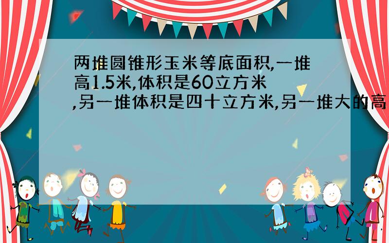 两堆圆锥形玉米等底面积,一堆高1.5米,体积是60立方米,另一堆体积是四十立方米,另一堆大的高是多少米?