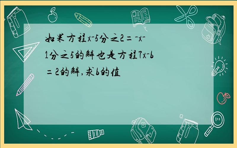 如果方程x-5分之2=-x-1分之5的解也是方程7x-b=2的解,求b的值