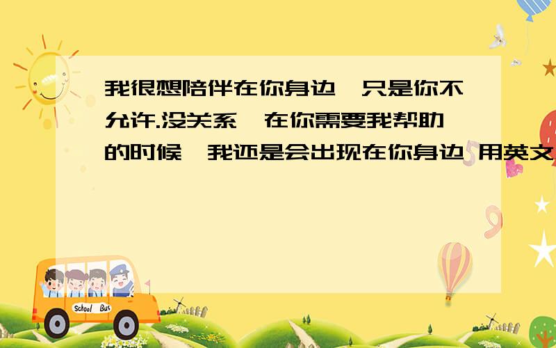 我很想陪伴在你身边,只是你不允许.没关系,在你需要我帮助的时候,我还是会出现在你身边 用英文怎么说