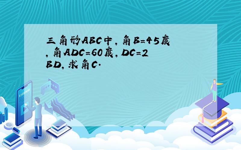 三角形ABC中,角B=45度,角ADC=60度,DC=2BD,求角C.