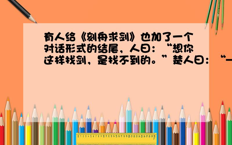 有人给《刻舟求剑》也加了一个对话形式的结尾，人曰：“想你这样找剑，是找不到的。”楚人曰：“——————”请根据寓意，在横