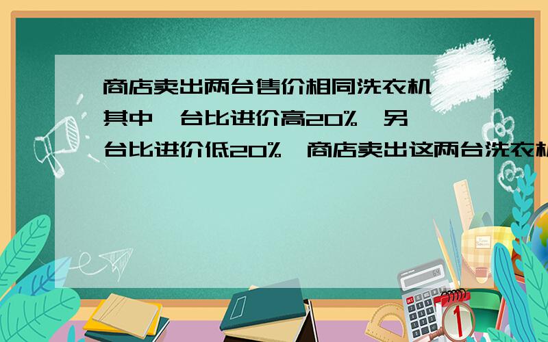 商店卖出两台售价相同洗衣机,其中一台比进价高20%,另一台比进价低20%,商店卖出这两台洗衣机是赚还是赔?