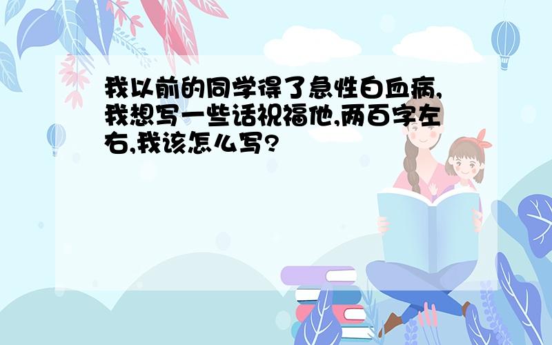 我以前的同学得了急性白血病,我想写一些话祝福他,两百字左右,我该怎么写?