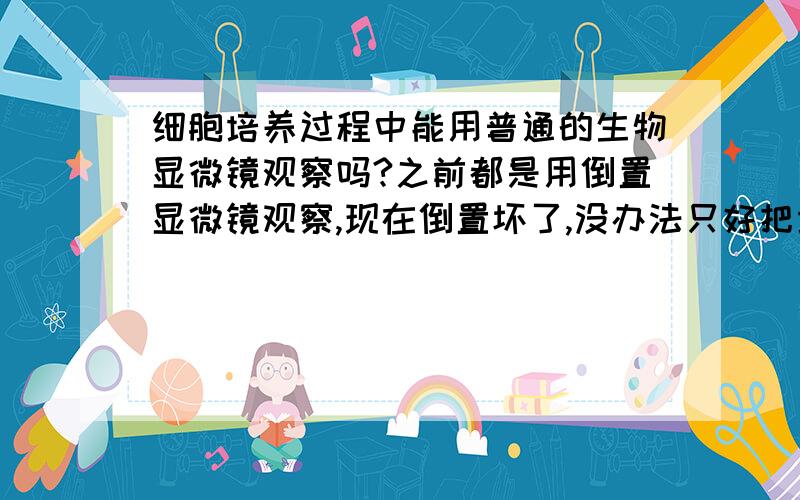 细胞培养过程中能用普通的生物显微镜观察吗?之前都是用倒置显微镜观察,现在倒置坏了,没办法只好把培养瓶倒过来看,感觉看到的