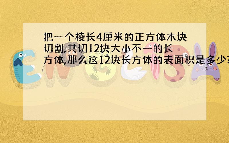 把一个棱长4厘米的正方体木块切割,共切12块大小不一的长方体,那么这12块长方体的表面积是多少?