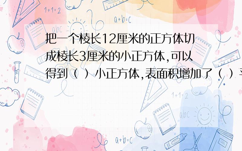 把一个棱长12厘米的正方体切成棱长3厘米的小正方体,可以得到（ ）小正方体,表面积增加了（ ）平方厘米.