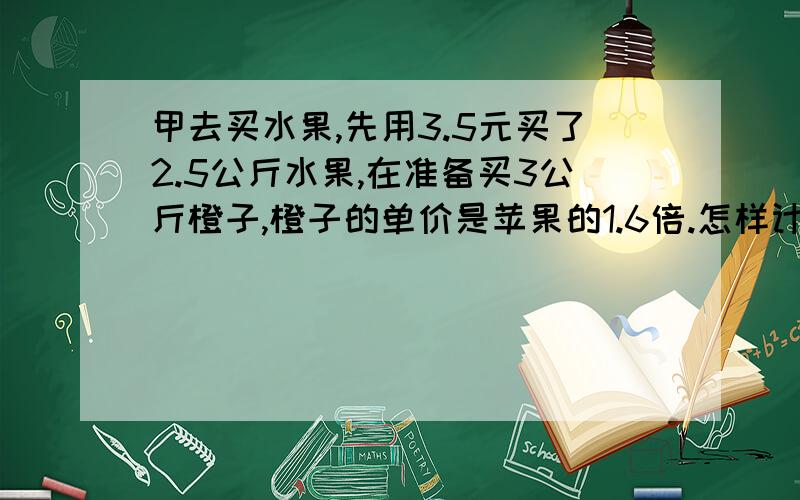 甲去买水果,先用3.5元买了2.5公斤水果,在准备买3公斤橙子,橙子的单价是苹果的1.6倍.怎样计算?是不是2.5×（）