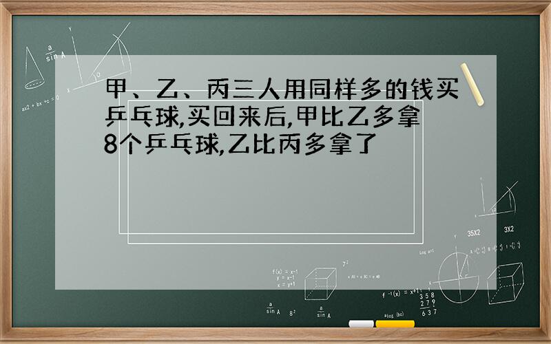 甲、乙、丙三人用同样多的钱买乒乓球,买回来后,甲比乙多拿8个乒乓球,乙比丙多拿了