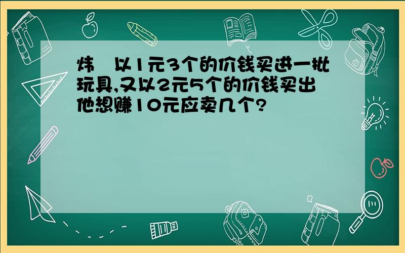 炜玥以1元3个的价钱买进一批玩具,又以2元5个的价钱买出他想赚10元应卖几个?