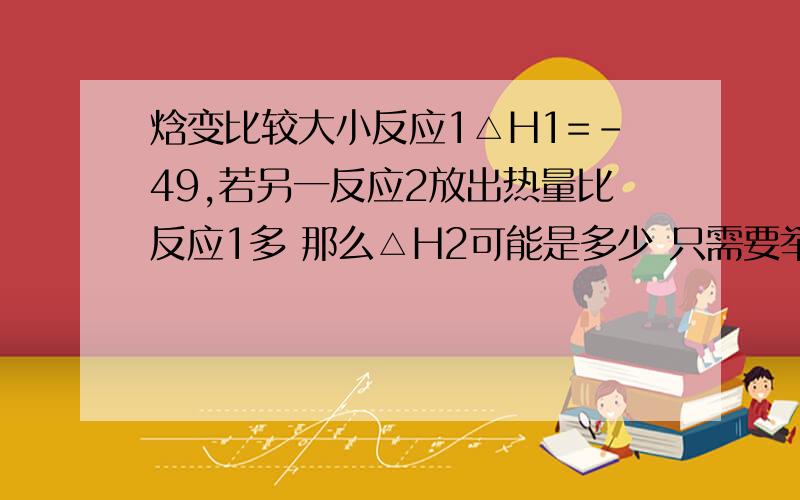 焓变比较大小反应1△H1=-49,若另一反应2放出热量比反应1多 那么△H2可能是多少 只需要举个例子即可.