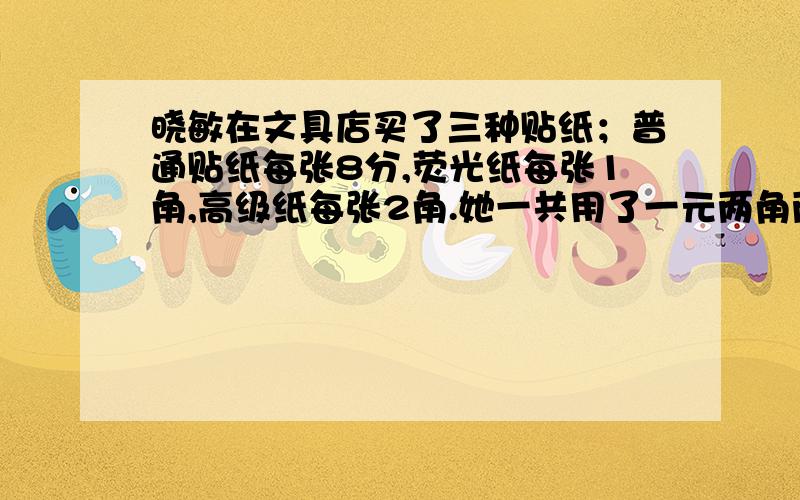 晓敏在文具店买了三种贴纸；普通贴纸每张8分,荧光纸每张1角,高级纸每张2角.她一共用了一元两角两分钱.那么,晓敏的三种贴